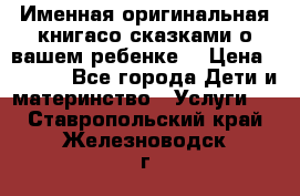 Именная оригинальная книгасо сказками о вашем ребенке  › Цена ­ 1 500 - Все города Дети и материнство » Услуги   . Ставропольский край,Железноводск г.